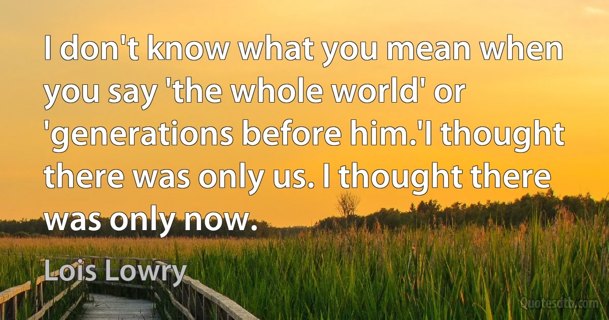 I don't know what you mean when you say 'the whole world' or 'generations before him.'I thought there was only us. I thought there was only now. (Lois Lowry)