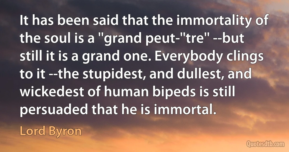 It has been said that the immortality of the soul is a ''grand peut-''tre'' --but still it is a grand one. Everybody clings to it --the stupidest, and dullest, and wickedest of human bipeds is still persuaded that he is immortal. (Lord Byron)