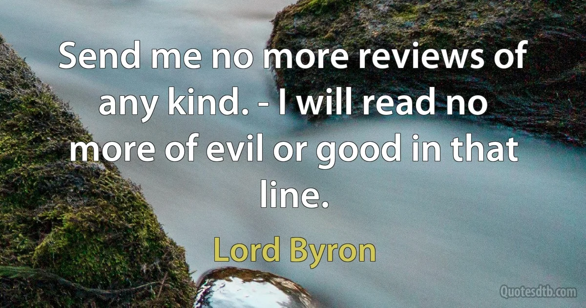 Send me no more reviews of any kind. - I will read no more of evil or good in that line. (Lord Byron)