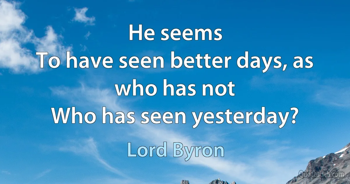 He seems
To have seen better days, as who has not
Who has seen yesterday? (Lord Byron)