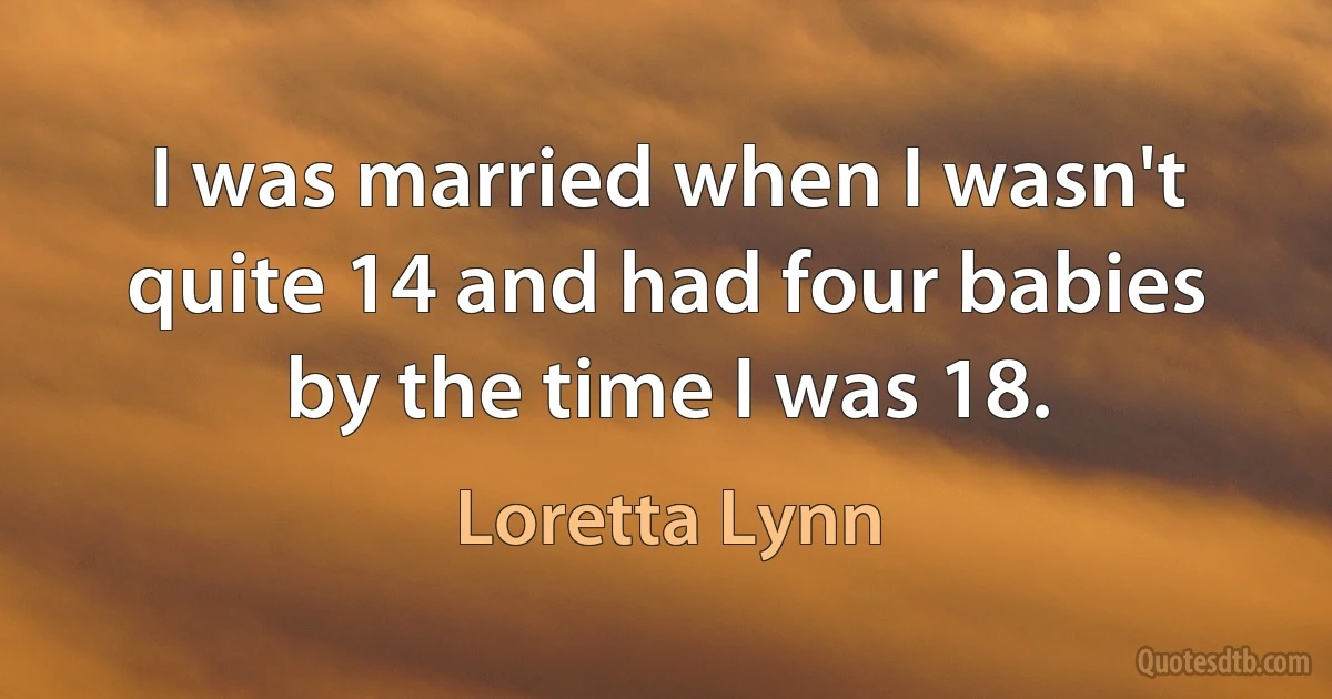 I was married when I wasn't quite 14 and had four babies by the time I was 18. (Loretta Lynn)