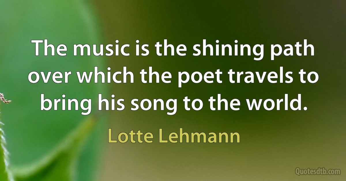 The music is the shining path over which the poet travels to bring his song to the world. (Lotte Lehmann)