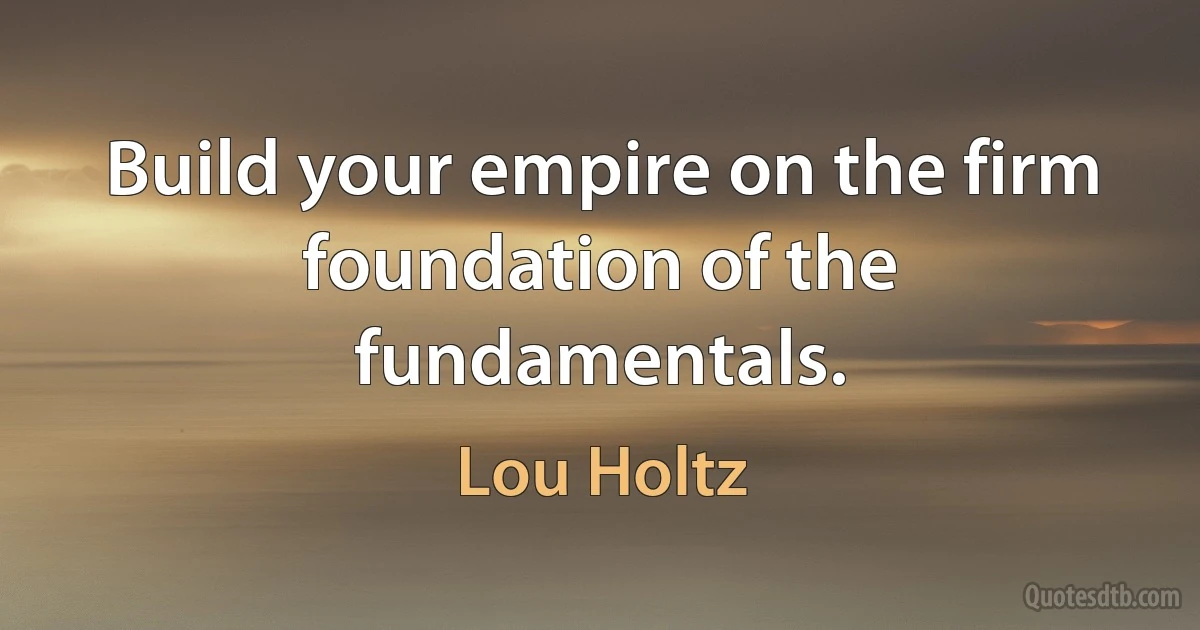 Build your empire on the firm foundation of the fundamentals. (Lou Holtz)