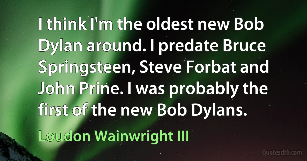 I think I'm the oldest new Bob Dylan around. I predate Bruce Springsteen, Steve Forbat and John Prine. I was probably the first of the new Bob Dylans. (Loudon Wainwright III)