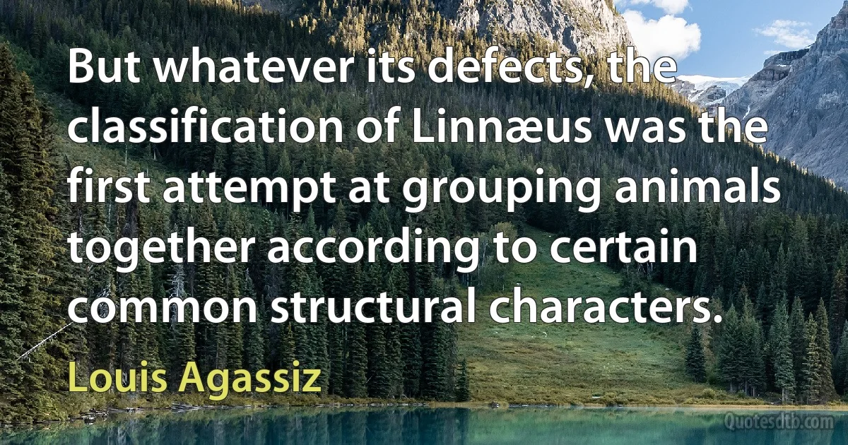 But whatever its defects, the classification of Linnæus was the first attempt at grouping animals together according to certain common structural characters. (Louis Agassiz)