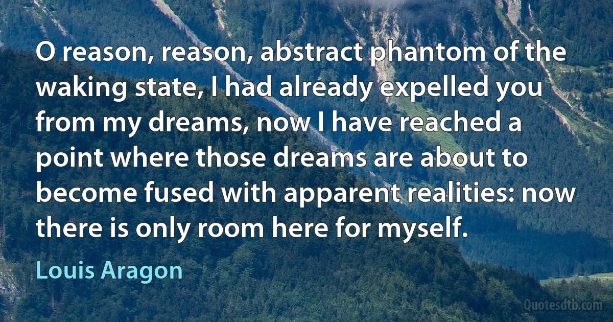 O reason, reason, abstract phantom of the waking state, I had already expelled you from my dreams, now I have reached a point where those dreams are about to become fused with apparent realities: now there is only room here for myself. (Louis Aragon)