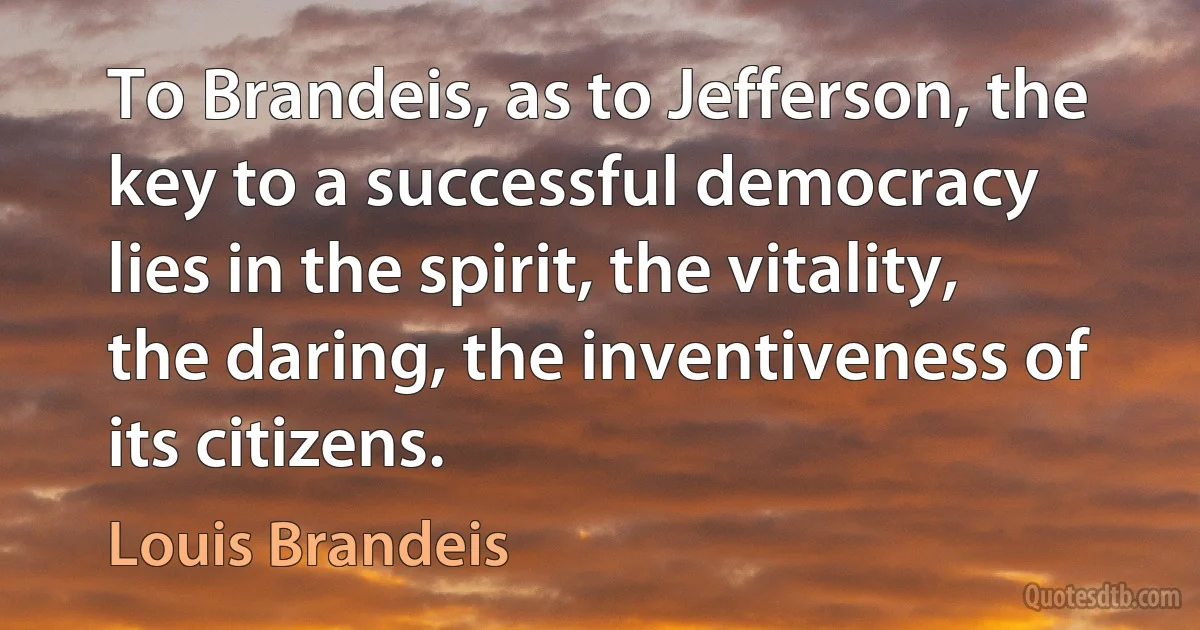 To Brandeis, as to Jefferson, the key to a successful democracy lies in the spirit, the vitality, the daring, the inventiveness of its citizens. (Louis Brandeis)