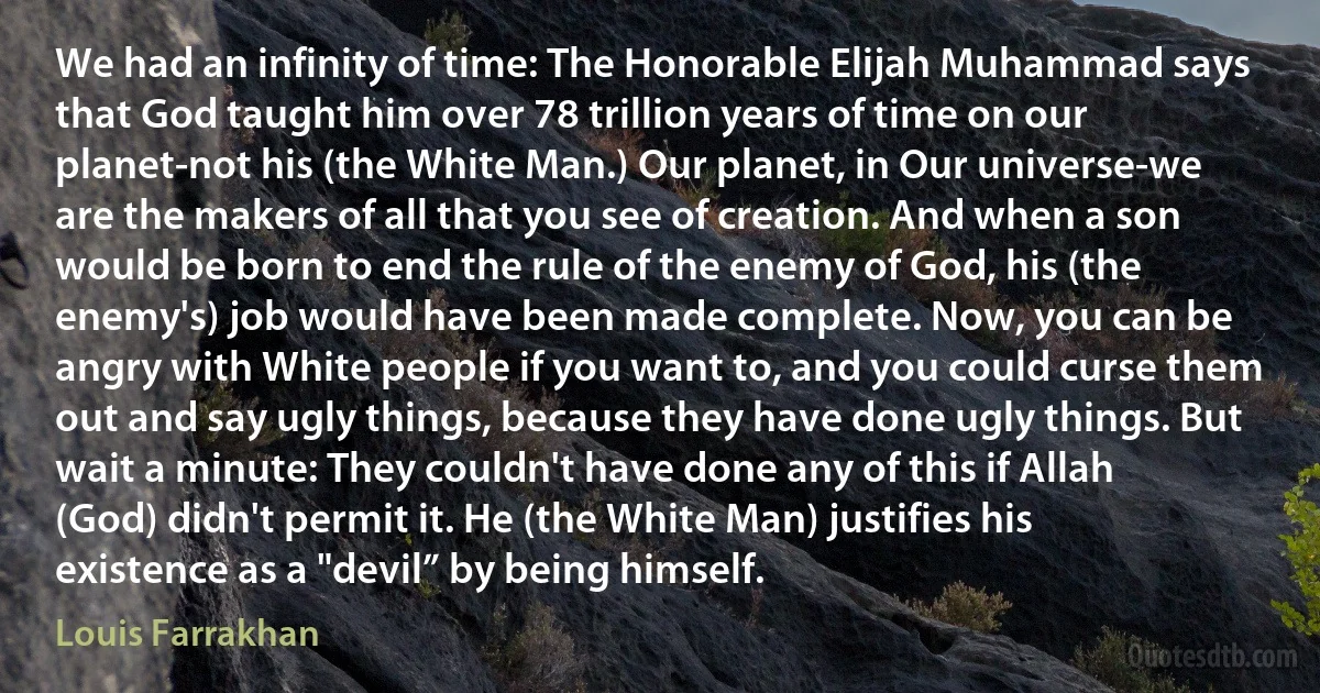 We had an infinity of time: The Honorable Elijah Muhammad says that God taught him over 78 trillion years of time on our planet-not his (the White Man.) Our planet, in Our universe-we are the makers of all that you see of creation. And when a son would be born to end the rule of the enemy of God, his (the enemy's) job would have been made complete. Now, you can be angry with White people if you want to, and you could curse them out and say ugly things, because they have done ugly things. But wait a minute: They couldn't have done any of this if Allah (God) didn't permit it. He (the White Man) justifies his existence as a "devil” by being himself. (Louis Farrakhan)