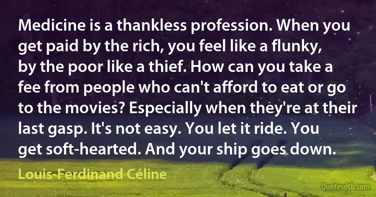 Medicine is a thankless profession. When you get paid by the rich, you feel like a flunky, by the poor like a thief. How can you take a fee from people who can't afford to eat or go to the movies? Especially when they're at their last gasp. It's not easy. You let it ride. You get soft-hearted. And your ship goes down. (Louis-Ferdinand Céline)