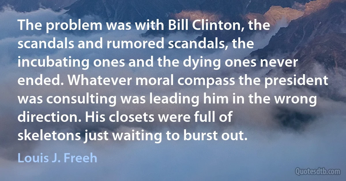 The problem was with Bill Clinton, the scandals and rumored scandals, the incubating ones and the dying ones never ended. Whatever moral compass the president was consulting was leading him in the wrong direction. His closets were full of skeletons just waiting to burst out. (Louis J. Freeh)