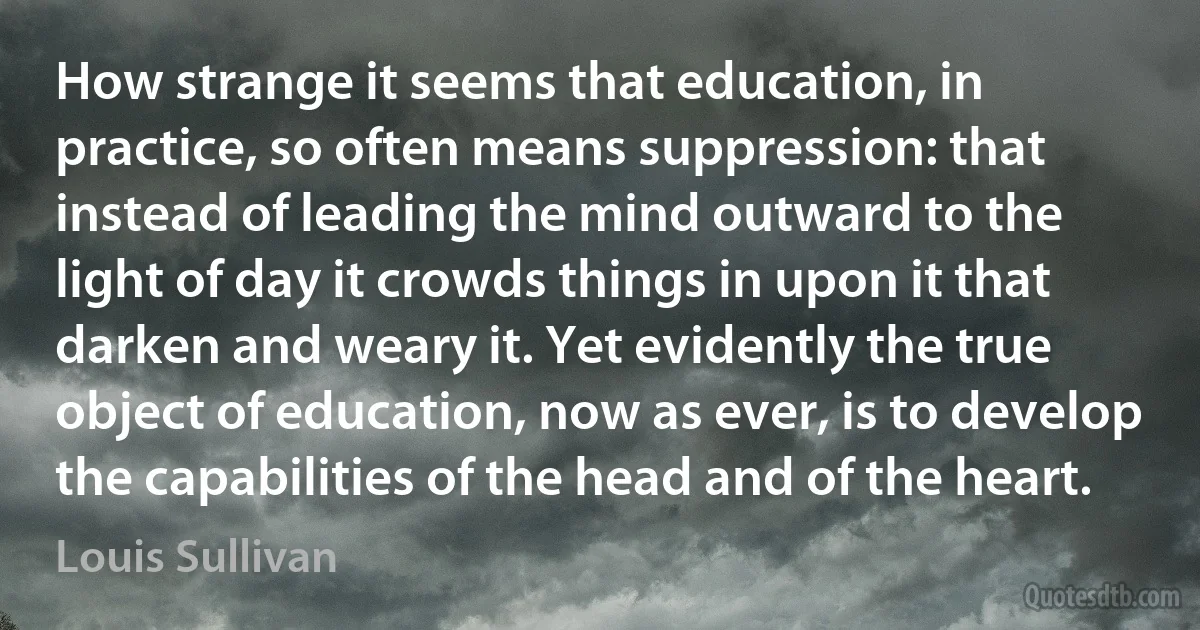 How strange it seems that education, in practice, so often means suppression: that instead of leading the mind outward to the light of day it crowds things in upon it that darken and weary it. Yet evidently the true object of education, now as ever, is to develop the capabilities of the head and of the heart. (Louis Sullivan)