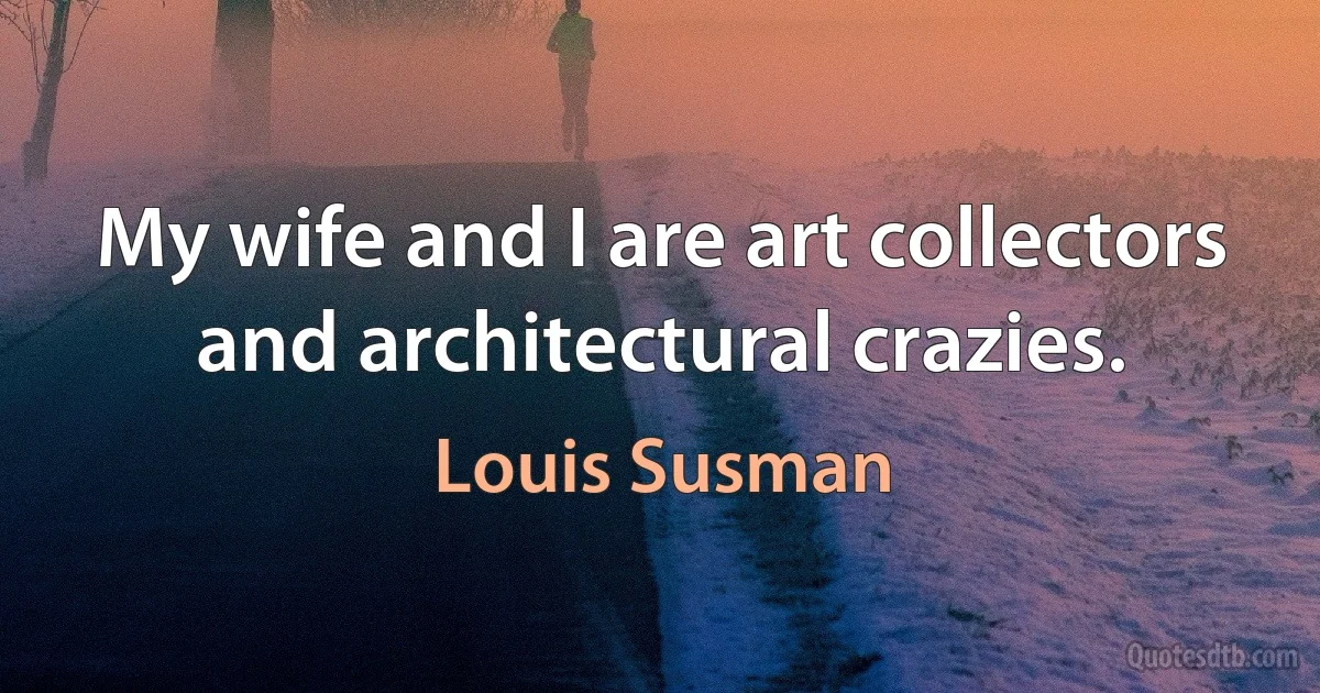 My wife and I are art collectors and architectural crazies. (Louis Susman)