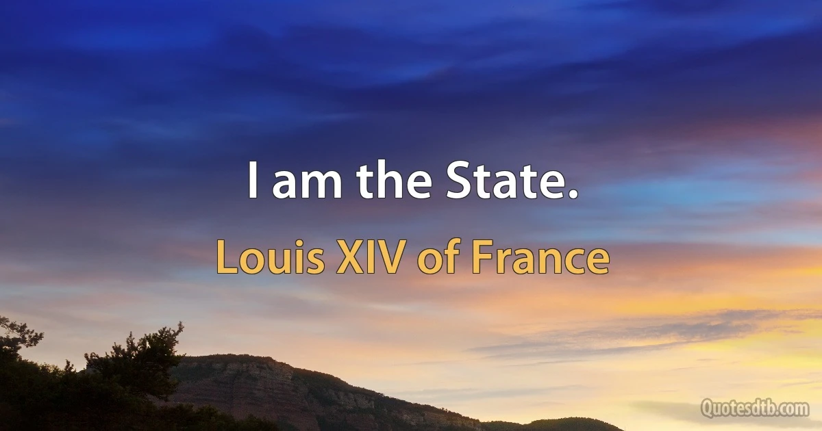 I am the State. (Louis XIV of France)