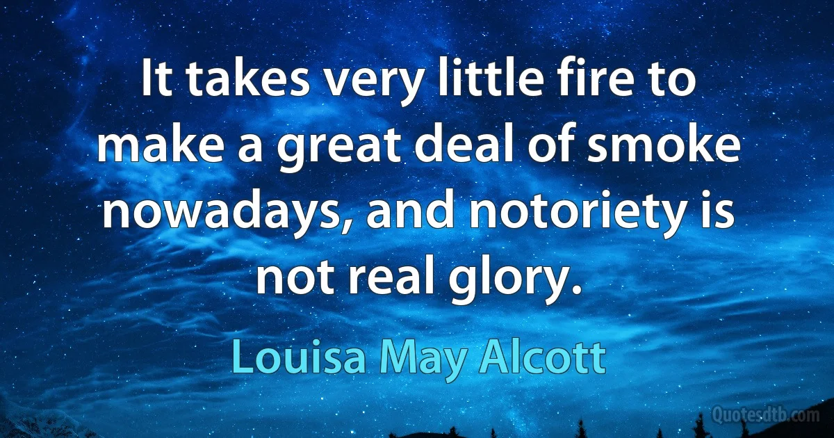 It takes very little fire to make a great deal of smoke nowadays, and notoriety is not real glory. (Louisa May Alcott)