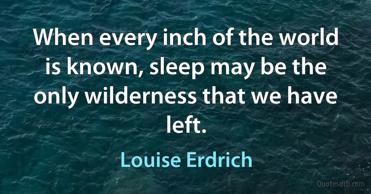 When every inch of the world is known, sleep may be the only wilderness that we have left. (Louise Erdrich)