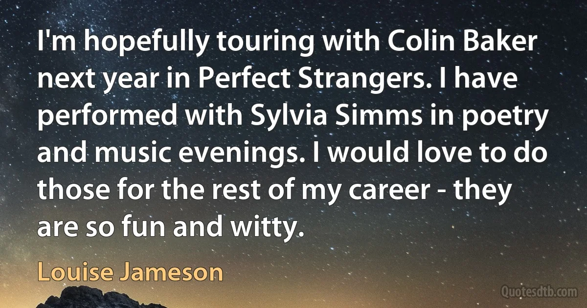 I'm hopefully touring with Colin Baker next year in Perfect Strangers. I have performed with Sylvia Simms in poetry and music evenings. I would love to do those for the rest of my career - they are so fun and witty. (Louise Jameson)