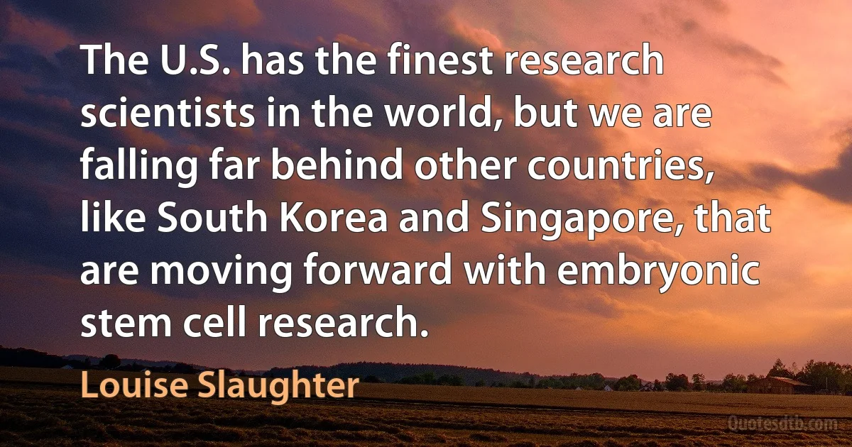 The U.S. has the finest research scientists in the world, but we are falling far behind other countries, like South Korea and Singapore, that are moving forward with embryonic stem cell research. (Louise Slaughter)