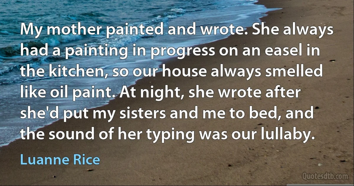 My mother painted and wrote. She always had a painting in progress on an easel in the kitchen, so our house always smelled like oil paint. At night, she wrote after she'd put my sisters and me to bed, and the sound of her typing was our lullaby. (Luanne Rice)