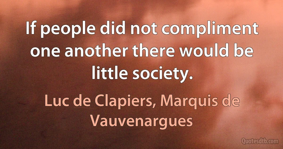 If people did not compliment one another there would be little society. (Luc de Clapiers, Marquis de Vauvenargues)