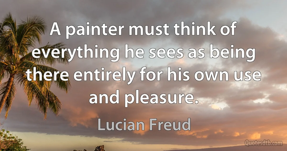 A painter must think of everything he sees as being there entirely for his own use and pleasure. (Lucian Freud)