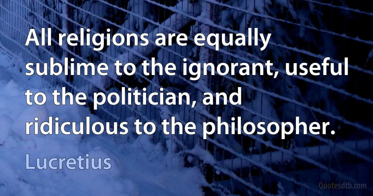 All religions are equally sublime to the ignorant, useful to the politician, and ridiculous to the philosopher. (Lucretius)