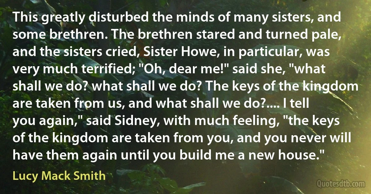 This greatly disturbed the minds of many sisters, and some brethren. The brethren stared and turned pale, and the sisters cried, Sister Howe, in particular, was very much terrified; "Oh, dear me!" said she, "what shall we do? what shall we do? The keys of the kingdom are taken from us, and what shall we do?.... I tell you again," said Sidney, with much feeling, "the keys of the kingdom are taken from you, and you never will have them again until you build me a new house." (Lucy Mack Smith)