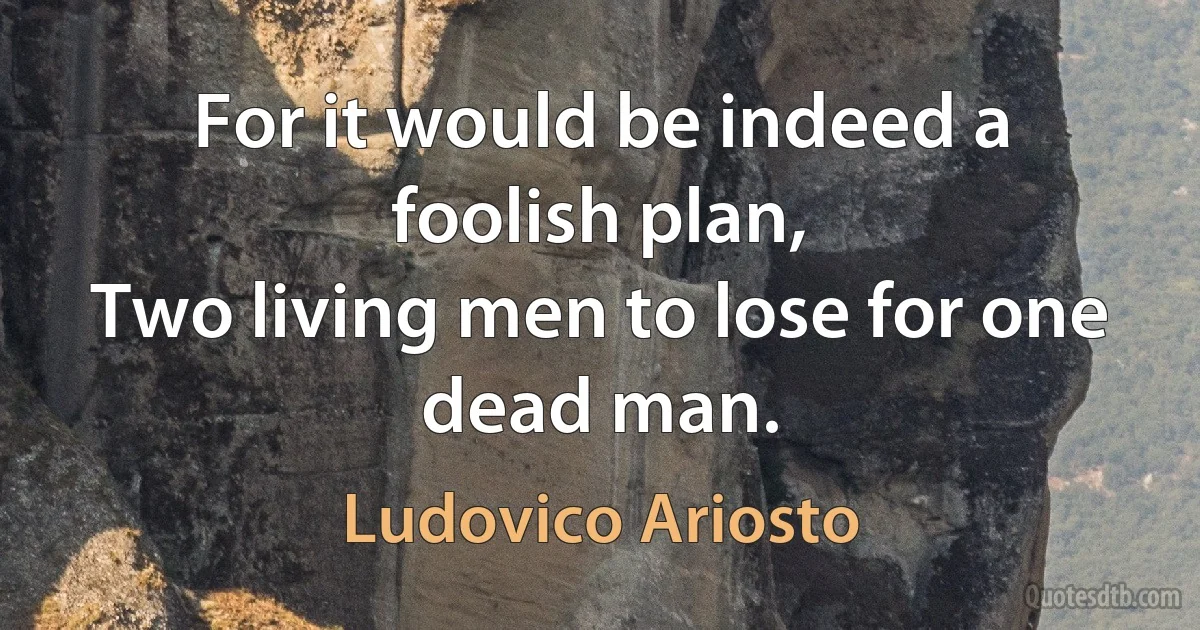 For it would be indeed a foolish plan,
Two living men to lose for one dead man. (Ludovico Ariosto)