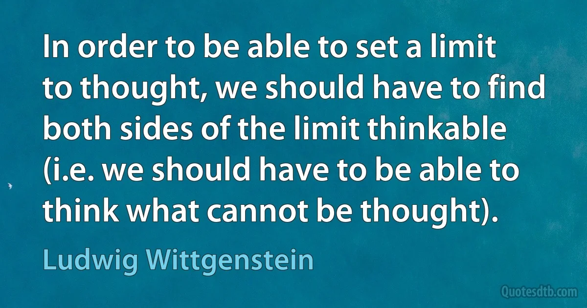 In order to be able to set a limit to thought, we should have to find both sides of the limit thinkable (i.e. we should have to be able to think what cannot be thought). (Ludwig Wittgenstein)