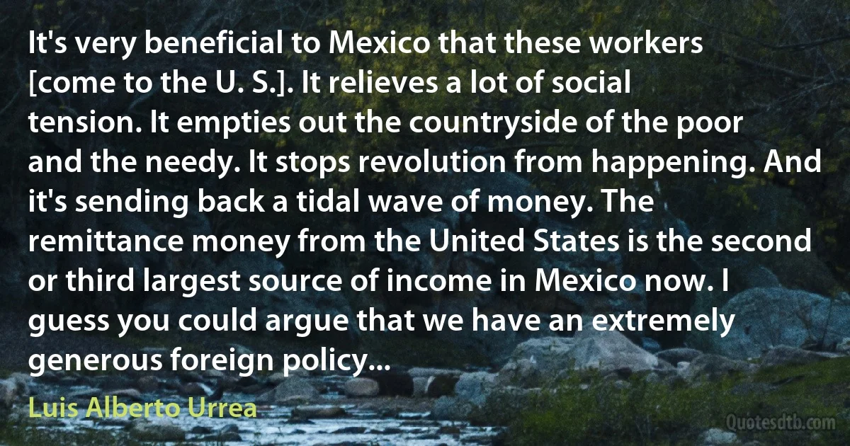 It's very beneficial to Mexico that these workers [come to the U. S.]. It relieves a lot of social tension. It empties out the countryside of the poor and the needy. It stops revolution from happening. And it's sending back a tidal wave of money. The remittance money from the United States is the second or third largest source of income in Mexico now. I guess you could argue that we have an extremely generous foreign policy... (Luis Alberto Urrea)