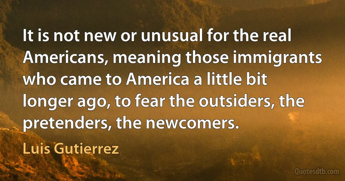 It is not new or unusual for the real Americans, meaning those immigrants who came to America a little bit longer ago, to fear the outsiders, the pretenders, the newcomers. (Luis Gutierrez)