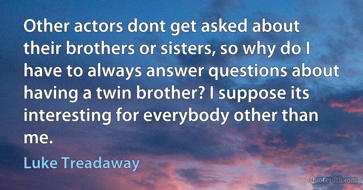 Other actors dont get asked about their brothers or sisters, so why do I have to always answer questions about having a twin brother? I suppose its interesting for everybody other than me. (Luke Treadaway)