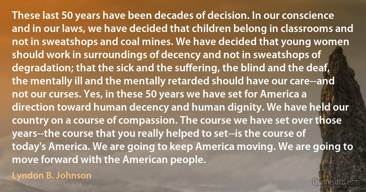 These last 50 years have been decades of decision. In our conscience and in our laws, we have decided that children belong in classrooms and not in sweatshops and coal mines. We have decided that young women should work in surroundings of decency and not in sweatshops of degradation; that the sick and the suffering, the blind and the deaf, the mentally ill and the mentally retarded should have our care--and not our curses. Yes, in these 50 years we have set for America a direction toward human decency and human dignity. We have held our country on a course of compassion. The course we have set over those years--the course that you really helped to set--is the course of today's America. We are going to keep America moving. We are going to move forward with the American people. (Lyndon B. Johnson)