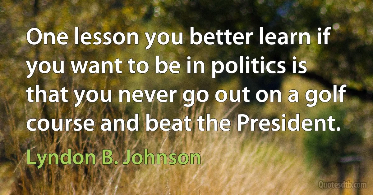 One lesson you better learn if you want to be in politics is that you never go out on a golf course and beat the President. (Lyndon B. Johnson)