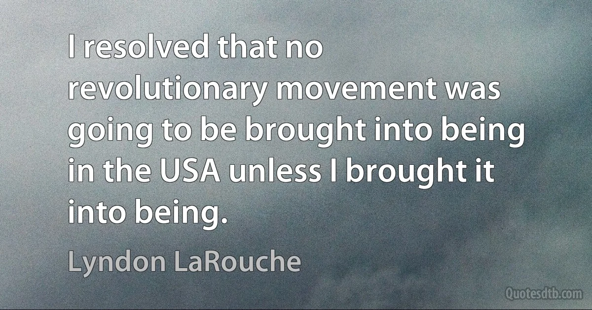 I resolved that no revolutionary movement was going to be brought into being in the USA unless I brought it into being. (Lyndon LaRouche)