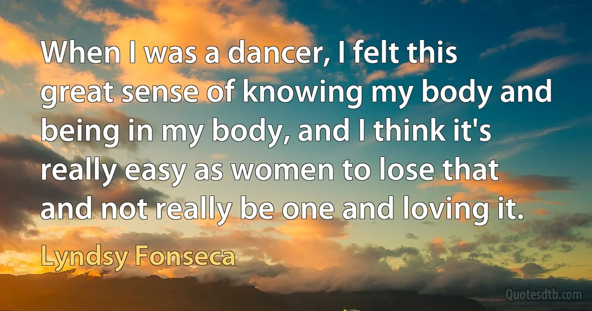 When I was a dancer, I felt this great sense of knowing my body and being in my body, and I think it's really easy as women to lose that and not really be one and loving it. (Lyndsy Fonseca)