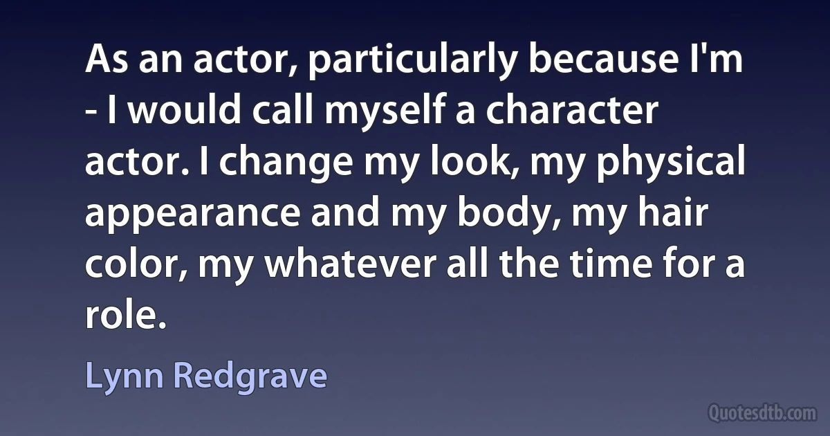 As an actor, particularly because I'm - I would call myself a character actor. I change my look, my physical appearance and my body, my hair color, my whatever all the time for a role. (Lynn Redgrave)