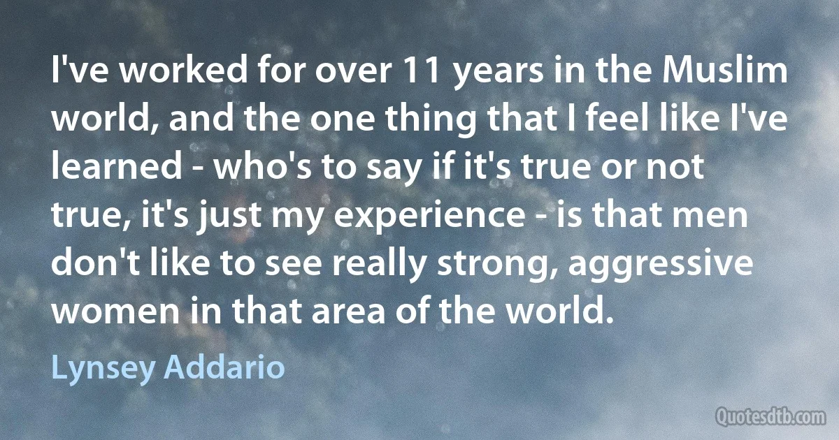 I've worked for over 11 years in the Muslim world, and the one thing that I feel like I've learned - who's to say if it's true or not true, it's just my experience - is that men don't like to see really strong, aggressive women in that area of the world. (Lynsey Addario)