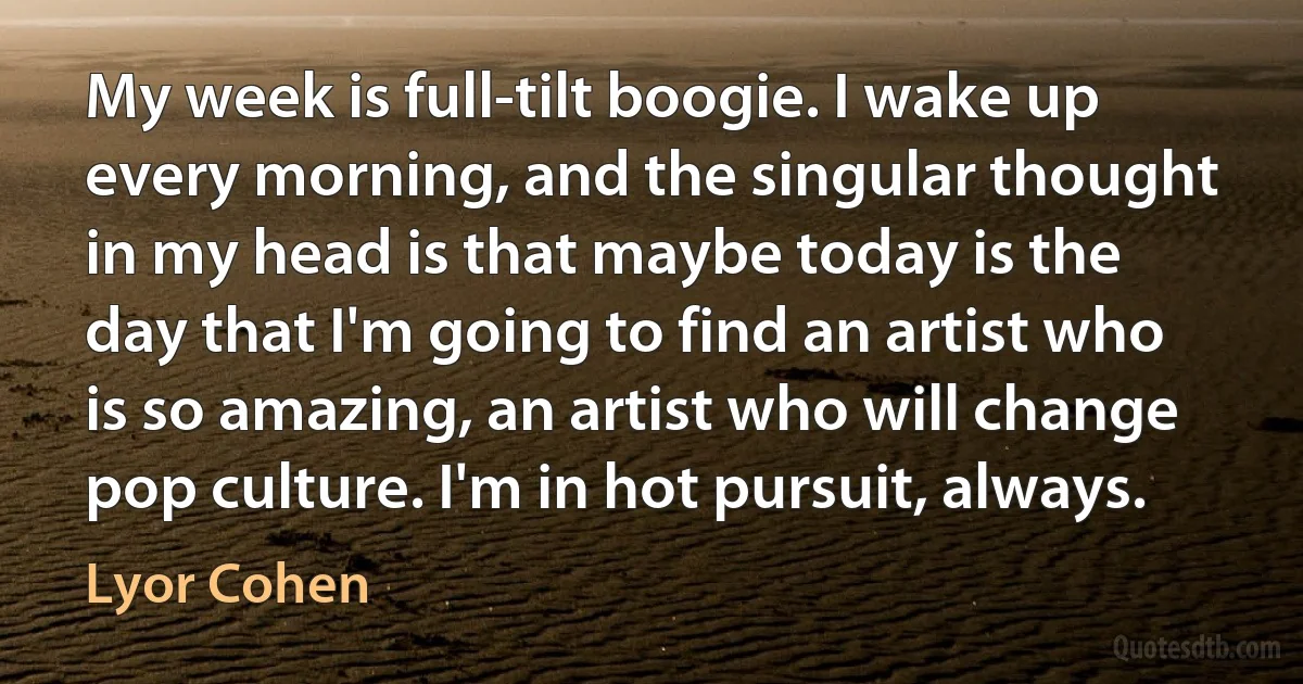 My week is full-tilt boogie. I wake up every morning, and the singular thought in my head is that maybe today is the day that I'm going to find an artist who is so amazing, an artist who will change pop culture. I'm in hot pursuit, always. (Lyor Cohen)