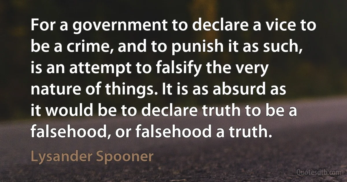 For a government to declare a vice to be a crime, and to punish it as such, is an attempt to falsify the very nature of things. It is as absurd as it would be to declare truth to be a falsehood, or falsehood a truth. (Lysander Spooner)