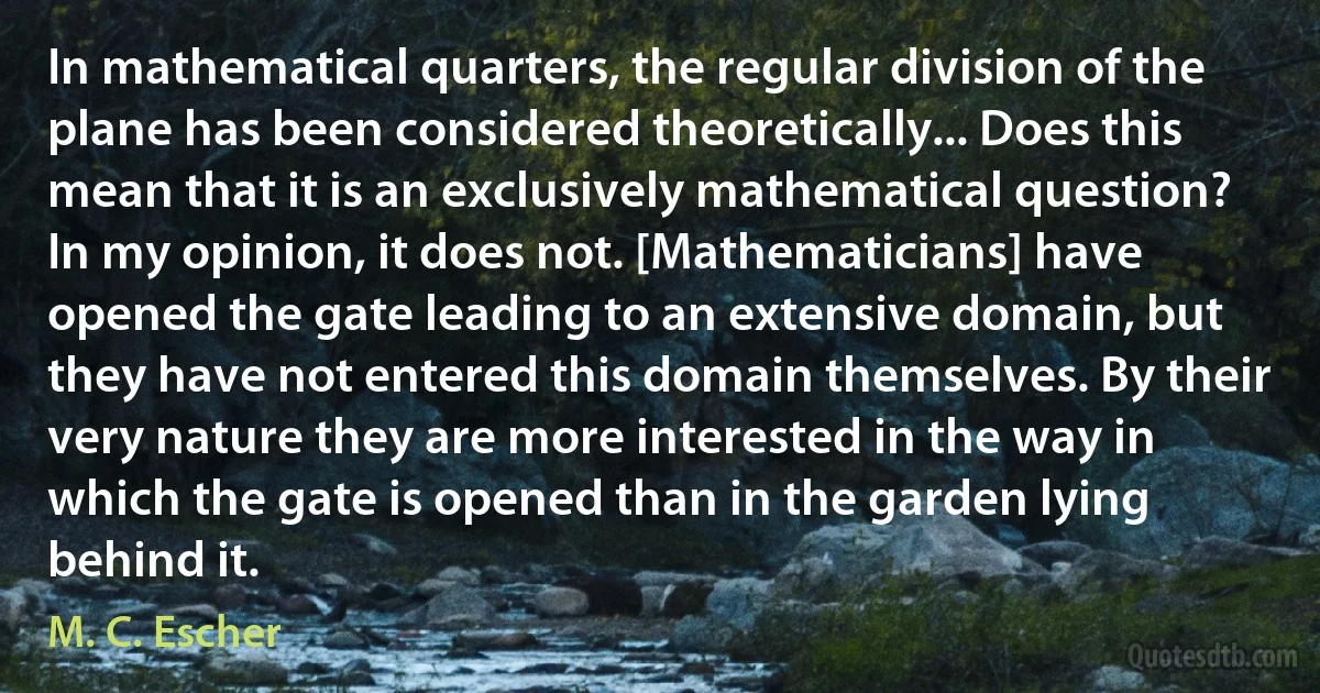 In mathematical quarters, the regular division of the plane has been considered theoretically... Does this mean that it is an exclusively mathematical question? In my opinion, it does not. [Mathematicians] have opened the gate leading to an extensive domain, but they have not entered this domain themselves. By their very nature they are more interested in the way in which the gate is opened than in the garden lying behind it. (M. C. Escher)