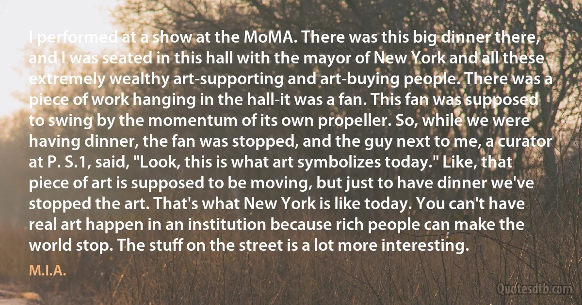 I performed at a show at the MoMA. There was this big dinner there, and I was seated in this hall with the mayor of New York and all these extremely wealthy art-supporting and art-buying people. There was a piece of work hanging in the hall-it was a fan. This fan was supposed to swing by the momentum of its own propeller. So, while we were having dinner, the fan was stopped, and the guy next to me, a curator at P. S.1, said, "Look, this is what art symbolizes today." Like, that piece of art is supposed to be moving, but just to have dinner we've stopped the art. That's what New York is like today. You can't have real art happen in an institution because rich people can make the world stop. The stuff on the street is a lot more interesting. (M.I.A.)