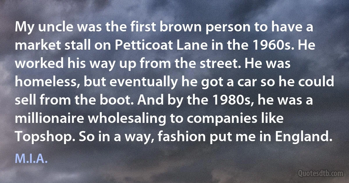 My uncle was the first brown person to have a market stall on Petticoat Lane in the 1960s. He worked his way up from the street. He was homeless, but eventually he got a car so he could sell from the boot. And by the 1980s, he was a millionaire wholesaling to companies like Topshop. So in a way, fashion put me in England. (M.I.A.)