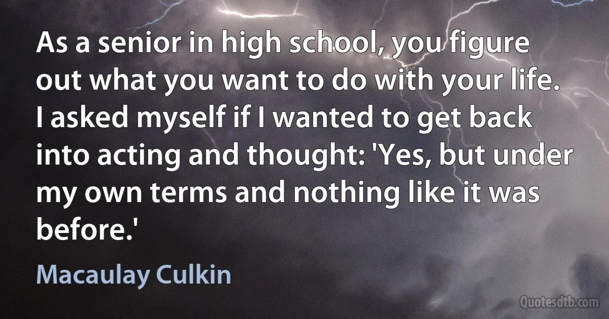 As a senior in high school, you figure out what you want to do with your life. I asked myself if I wanted to get back into acting and thought: 'Yes, but under my own terms and nothing like it was before.' (Macaulay Culkin)