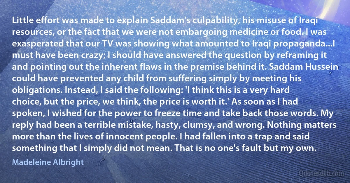 Little effort was made to explain Saddam's culpability, his misuse of Iraqi resources, or the fact that we were not embargoing medicine or food. I was exasperated that our TV was showing what amounted to Iraqi propaganda...I must have been crazy; I should have answered the question by reframing it and pointing out the inherent flaws in the premise behind it. Saddam Hussein could have prevented any child from suffering simply by meeting his obligations. Instead, I said the following: 'I think this is a very hard choice, but the price, we think, the price is worth it.' As soon as I had spoken, I wished for the power to freeze time and take back those words. My reply had been a terrible mistake, hasty, clumsy, and wrong. Nothing matters more than the lives of innocent people. I had fallen into a trap and said something that I simply did not mean. That is no one's fault but my own. (Madeleine Albright)