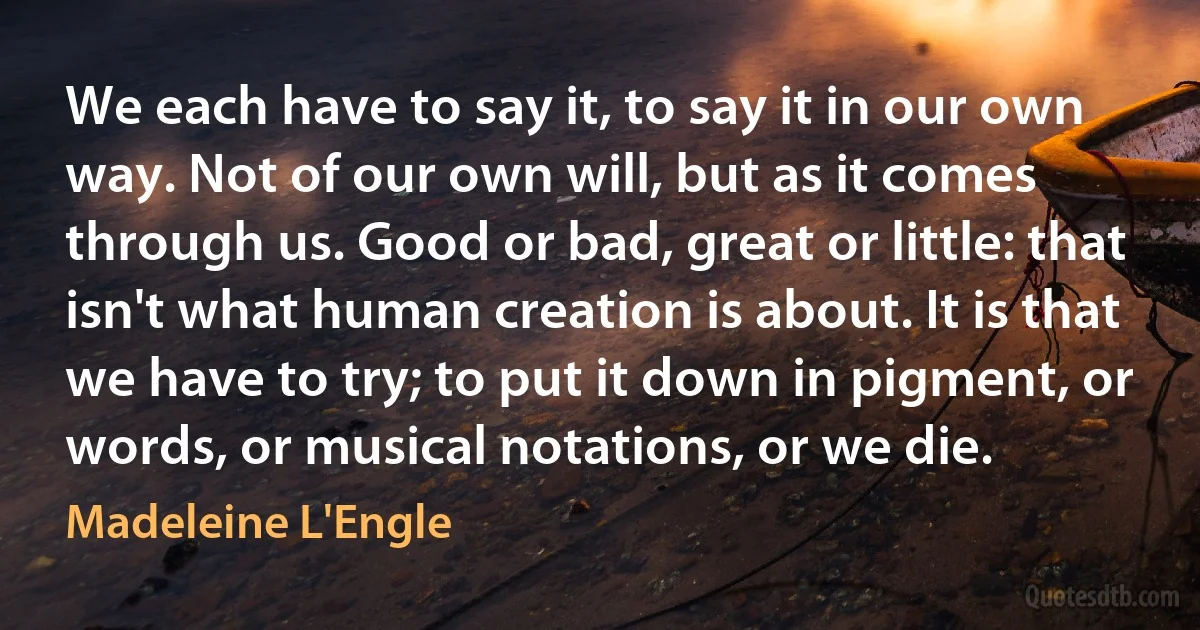 We each have to say it, to say it in our own way. Not of our own will, but as it comes through us. Good or bad, great or little: that isn't what human creation is about. It is that we have to try; to put it down in pigment, or words, or musical notations, or we die. (Madeleine L'Engle)