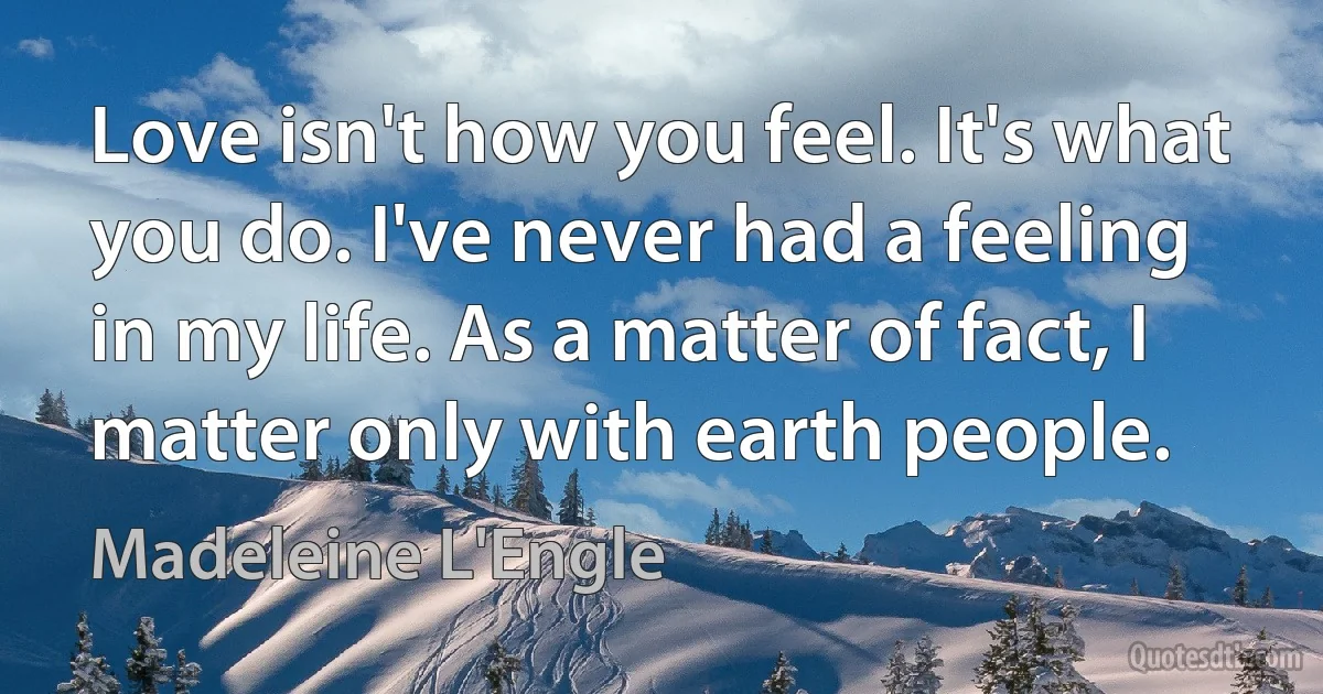 Love isn't how you feel. It's what you do. I've never had a feeling in my life. As a matter of fact, I matter only with earth people. (Madeleine L'Engle)