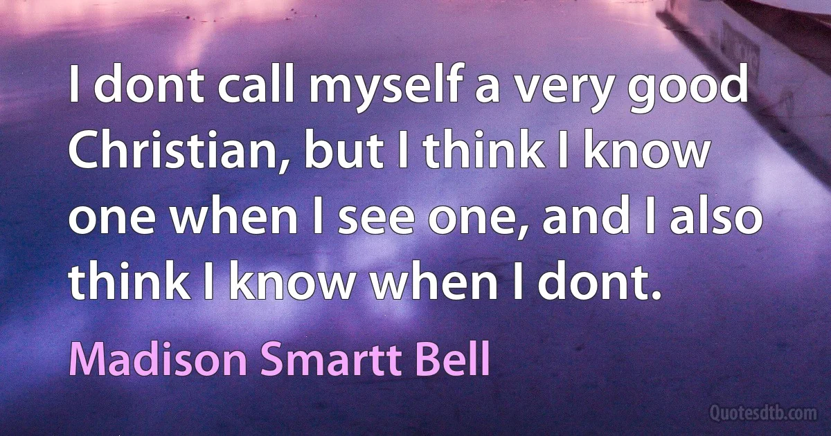 I dont call myself a very good Christian, but I think I know one when I see one, and I also think I know when I dont. (Madison Smartt Bell)