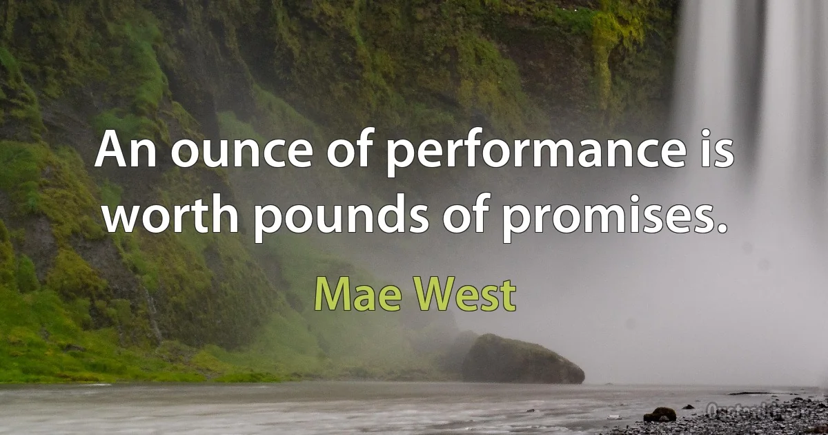 An ounce of performance is worth pounds of promises. (Mae West)