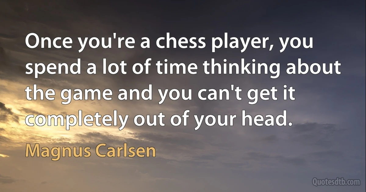 Once you're a chess player, you spend a lot of time thinking about the game and you can't get it completely out of your head. (Magnus Carlsen)