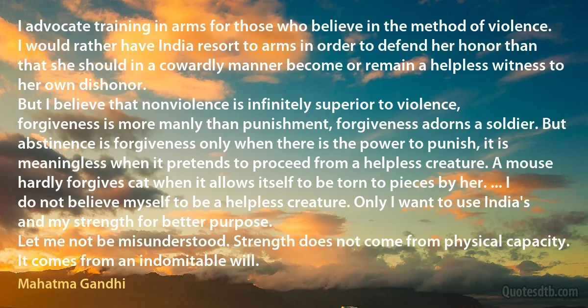 I advocate training in arms for those who believe in the method of violence. I would rather have India resort to arms in order to defend her honor than that she should in a cowardly manner become or remain a helpless witness to her own dishonor.
But I believe that nonviolence is infinitely superior to violence, forgiveness is more manly than punishment, forgiveness adorns a soldier. But abstinence is forgiveness only when there is the power to punish, it is meaningless when it pretends to proceed from a helpless creature. A mouse hardly forgives cat when it allows itself to be torn to pieces by her. ... I do not believe myself to be a helpless creature. Only I want to use India's and my strength for better purpose.
Let me not be misunderstood. Strength does not come from physical capacity. It comes from an indomitable will. (Mahatma Gandhi)